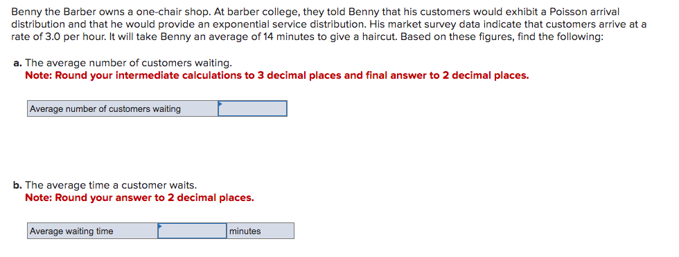 Benny the Barber owns a one-chair shop. At barber college, they told Benny that his customers would exhibit a Poisson arrival
distribution and that he would provide an exponential service distribution. His market survey data indicate that customers arrive at a
rate of 3.0 per hour. It will take Benny an average of 14 minutes to give a haircut. Based on these figures, find the following:
a. The average number of customers waiting.
Note: Round your intermediate calculations to 3 decimal places and final answer to 2 decimal places.
Average number of customers waiting
b. The average time a customer waits.
Note: Round your answer to 2 decimal places.
Average waiting time
minutes
