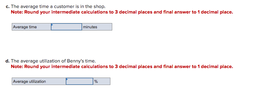 c. The average time a customer is in the shop.
Note: Round your intermediate calculations to 3 decimal places and final answer to 1 decimal place.
Average time
minutes
d. The average utilization of Benny's time.
Note: Round your intermediate calculations to 3 decimal places and final answer to 1 decimal place.
Average utilization
%