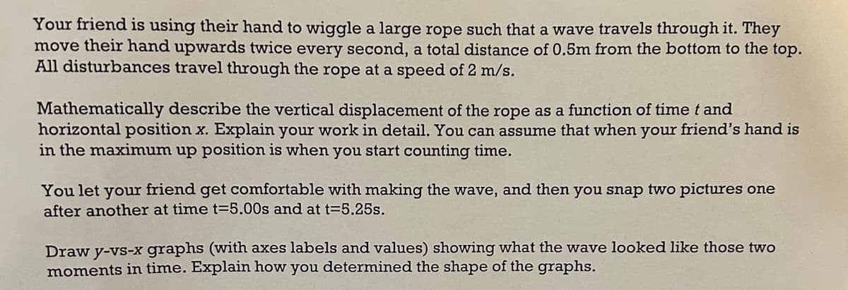 Your friend is using their hand to wiggle a large rope such that a wave travels through it. They
move their hand upwards twice every second, a total distance of 0.5m from the bottom to the top.
All disturbances travel through the rope at a speed of 2 m/s.
Mathematically describe the vertical displacement of the rope as a function of time t and
horizontal position x. Explain your work in detail. You can assume that when your friend's hand is
in the maximum up position is when you start counting time.
You let your friend get comfortable with making the wave, and then you snap two pictures one
after another at time t=5.00s and at t=5.25s.
Draw y-vs-x graphs (with axes labels and values) showing what the wave looked like those two
moments in time. Explain how you determined the shape of the graphs.