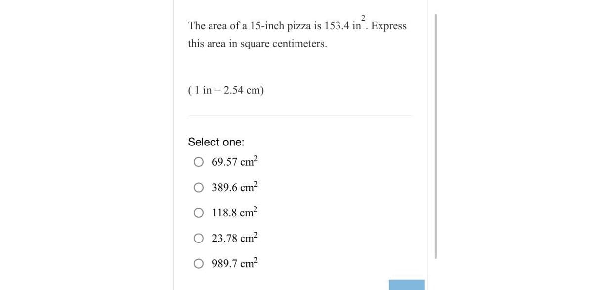 2
The area of a 15-inch pizza is 153.4 in. Express
this area in square centimeters.
(1 in = 2.54 cm)
Select one:
69.57 cm²
389.6 cm²
O 118.8 cm²
23.78 cm²
989.7 cm²