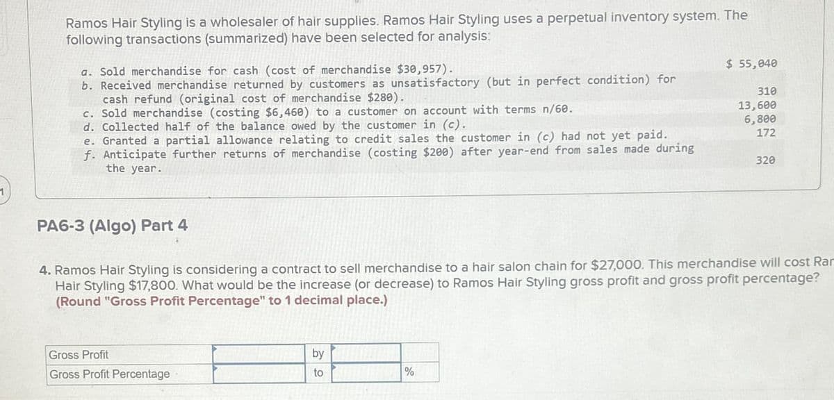 Ramos Hair Styling is a wholesaler of hair supplies. Ramos Hair Styling uses a perpetual inventory system. The
following transactions (summarized) have been selected for analysis:
a. Sold merchandise for cash (cost of merchandise $30,957).
b. Received merchandise returned by customers as unsatisfactory (but in perfect condition) for
cash refund (original cost of merchandise $280).
c. Sold merchandise (costing $6,460) to a customer on account with terms n/60.
d. Collected half of the balance owed by the customer in (c).
e. Granted a partial allowance relating to credit sales the customer in (c) had not yet paid.
f. Anticipate further returns of merchandise (costing $200) after year-end from sales made during
the year.
$ 55,040
310
13,600
6,800
172
320
PA6-3 (Algo) Part 4
4. Ramos Hair Styling is considering a contract to sell merchandise to a hair salon chain for $27,000. This merchandise will cost Rar
Hair Styling $17,800. What would be the increase (or decrease) to Ramos Hair Styling gross profit and gross profit percentage?
(Round "Gross Profit Percentage" to 1 decimal place.)
Gross Profit
Gross Profit Percentage
by
to
%