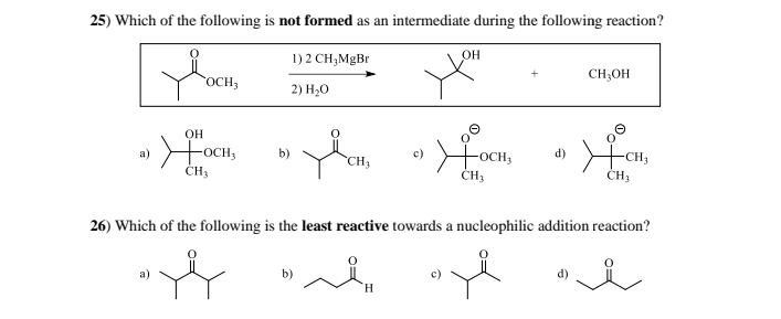 25) Which of the following is not formed as an intermediate during the following reaction?
1) 2 CH3MgBr
OCH3
2) H₂O
OH
a)
Жосн
b)
CH3
OH
CH3OH
+OCH3
CH3
d)
CH3
26) Which of the following is the least reactive towards a nucleophilic addition reaction?
H