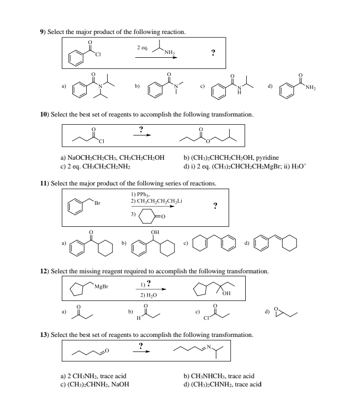 9) Select the major product of the following reaction.
2 eq.
+
NH₂
?
b)
10) Select the best set of reagents to accomplish the following transformation.
a) NaOCH2CH2CH3, CH3CH2CH2OH
c) 2 eq. CH3CH2CH2NH2
b) (CH3)2CHCH2CH2OH, pyridine
d) i) 2 eq. (CH3)2CHCH2CH2MgBr; ii) H3O+
11) Select the major product of the following series of reactions.
1) PPh3,
Br
2) CH3CH2CH2CH₂Li
3)
OH
?
12) Select the missing reagent required to accomplish the following transformation.
1)?
MgBr
2) H₂O
OH
13) Select the best set of reagents to accomplish the following transformation.
?
a) 2 CH3NH2, trace acid
c) (CH3)2CHNH2, NaOH
b) CH3NHCH3, trace acid
d) (CH3)2CHNH2, trace acid
NH₂