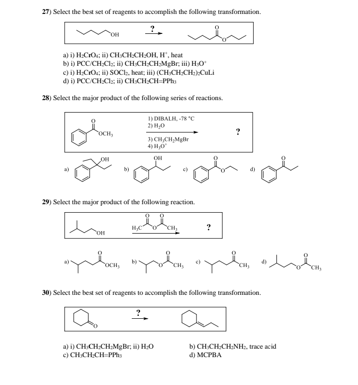 27) Select the best set of reagents to accomplish the following transformation.
OH
?.
a) i) H2CrO4; ii) CH3CH2CH2OH, H*, heat
b) i) PCC/CH2Cl2; ii) CH3CH2CH2MgBr; iii) H3O+
c) i) H2CrO4; ii) SOCl2, heat; iii) (CH3CH2CH2)2CuLi
d) i) PCC/CH2Cl2; ii) CH3CH2CH=PPh3
28) Select the major product of the following series of reactions.
OCH3
1) DIBALH, -78 °C
2) H₂O
3) CH3CH2MgBr
4) H3O+
OH
OH
29) Select the major product of the following reaction.
H,COCH
OH
?
?
“yula “yola «ple th
OCH3
b)
CH3
30) Select the best set of reagents to accomplish the following transformation.
a) i) CH3CH2CH2MgBr; ii) H₂O
c) CH3CH2CH=PPh3
b) CH3CH2CH2NH2, trace acid
d) MCPBA