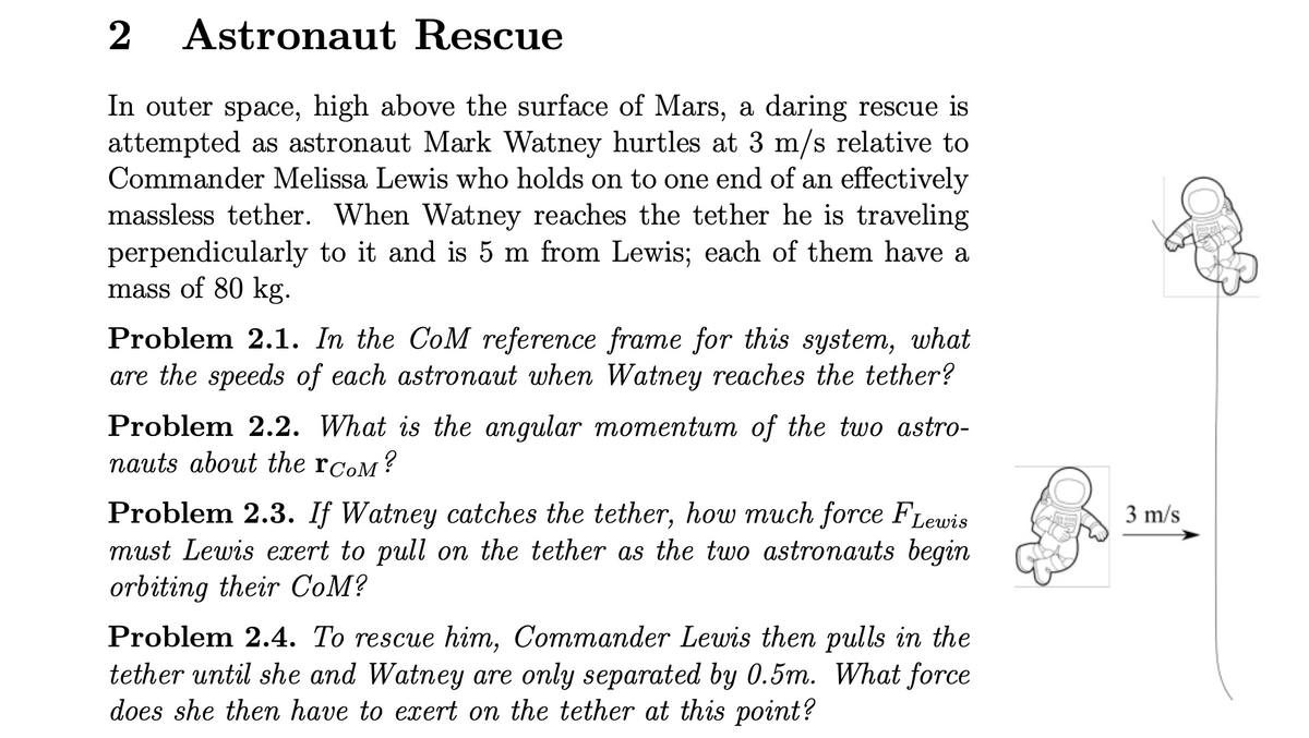 2
Astronaut Rescue
In outer space, high above the surface of Mars, a daring rescue is
attempted as astronaut Mark Watney hurtles at 3 m/s relative to
Commander Melissa Lewis who holds on to one end of an effectively
massless tether. When Watney reaches the tether he is traveling
perpendicularly to it and is 5 m from Lewis; each of them have a
mass of 80 kg.
Problem 2.1. In the CoM reference frame for this system, what
are the speeds of each astronaut when Watney reaches the tether?
Problem 2.2. What is the angular momentum of the two astro-
nauts about the гCOM?
Problem 2.3. If Watney catches the tether, how much force FLewis
must Lewis exert to pull on the tether as the two astronauts begin
orbiting their CoM?
Problem 2.4. To rescue him, Commander Lewis then pulls in the
tether until she and Watney are only separated by 0.5m. What force
does she then have to exert on the tether at this point?
3 m/s