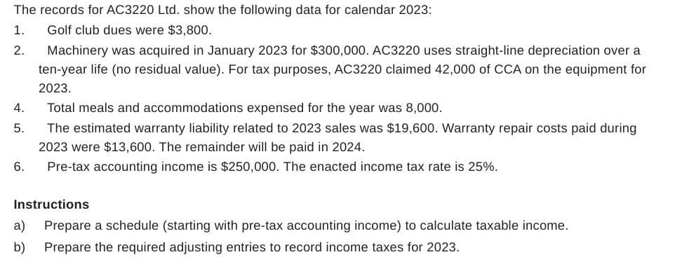 The records for AC3220 Ltd. show the following data for calendar 2023:
1.
Golf club dues were $3,800.
2.
Machinery was acquired in January 2023 for $300,000. AC3220 uses straight-line depreciation over a
ten-year life (no residual value). For tax purposes, AC3220 claimed 42,000 of CCA on the equipment for
2023.
4. Total meals and accommodations expensed for the year was 8,000.
5.
6.
The estimated warranty liability related to 2023 sales was $19,600. Warranty repair costs paid during
2023 were $13,600. The remainder will be paid in 2024.
Pre-tax accounting income is $250,000. The enacted income tax rate is 25%.
Instructions
Prepare a schedule (starting with pre-tax accounting income) to calculate taxable income.
a)
b)
Prepare the required adjusting entries to record income taxes for 2023.