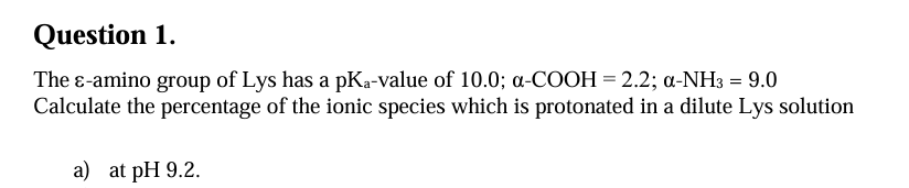 Question 1.
The ε-amino group of Lys has a pKa-value of 10.0; α-COOH = 2.2; α-NH3 = 9.0
Calculate the percentage of the ionic species which is protonated in a dilute Lys solution
a) at pH 9.2.