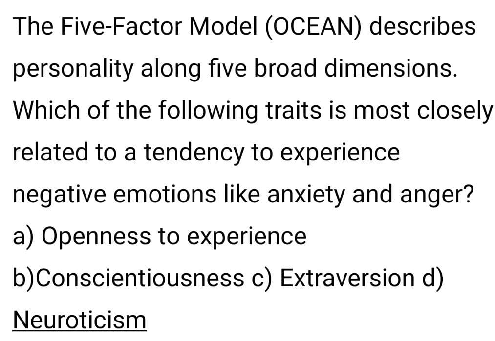 The Five-Factor Model (OCEAN) describes
personality along five broad dimensions.
Which of the following traits is most closely
related to a tendency to experience
negative emotions like anxiety and anger?
a) Openness to experience
b)
Conscientiousness c) Extraversion d)
Neuroticism
