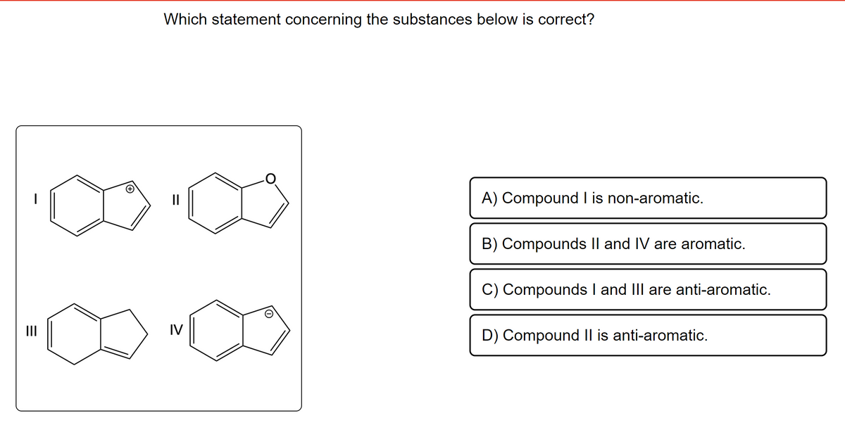 |||
Which statement concerning the substances below is correct?
||
IV
O
A) Compound I is non-aromatic.
B) Compounds II and IV are aromatic.
C) Compounds I and III are anti-aromatic.
D) Compound II is anti-aromatic.