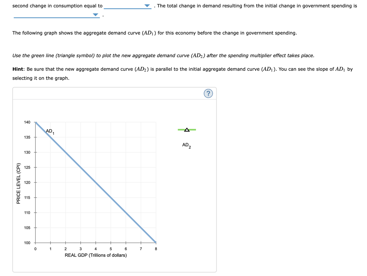 second change in consumption equal to
The total change in demand resulting from the initial change in government spending is
The following graph shows the aggregate demand curve (AD1) for this economy before the change in government spending.
Use the green line (triangle symbol) to plot the new aggregate demand curve (AD2) after the spending multiplier effect takes place.
Hint: Be sure that the new aggregate demand curve (AD2) is parallel to the initial aggregate demand curve (AD1). You can see the slope of AD1 by
selecting it on the graph.
PRICE LEVEL (CPI)
140
135
AD
130
125
120
115
110
105
100
0
1
2
3
4
5
6
7
8
REAL GDP (Trillions of dollars)
AD2
?