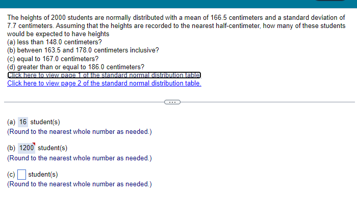 The heights of 2000 students are normally distributed with a mean of 166.5 centimeters and a standard deviation of
7.7 centimeters. Assuming that the heights are recorded to the nearest half-centimeter, how many of these students
would be expected to have heights
(a) less than 148.0 centimeters?
(b) between 163.5 and 178.0 centimeters inclusive?
(c) equal to 167.0 centimeters?
(d) greater than or equal to 186.0 centimeters?
Click here to view page 1 of the standard normal distribution table)
Click here to view page 2 of the standard normal distribution table.
(a) 16 student(s)
(Round to the nearest whole number as needed.)
(b) 1200 student(s)
(Round to the nearest whole number as needed.)
(c) ☐ student(s)
(Round to the nearest whole number as needed.)