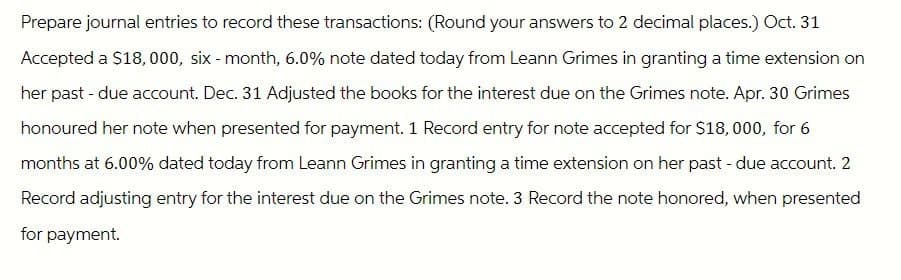 Prepare journal entries to record these transactions: (Round your answers to 2 decimal places.) Oct. 31
Accepted a $18,000, six-month, 6.0% note dated today from Leann Grimes in granting a time extension on
her past-due account. Dec. 31 Adjusted the books for the interest due on the Grimes note. Apr. 30 Grimes
honoured her note when presented for payment. 1 Record entry for note accepted for $18,000, for 6
months at 6.00% dated today from Leann Grimes in granting a time extension on her past-due account. 2
Record adjusting entry for the interest due on the Grimes note. 3 Record the note honored, when presented
for payment.