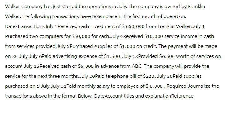 Walker Company has just started the operations in July. The company is owned by Franklin
Walker.The following transactions have taken place in the first month of operation.
Dates Transactions July 1 Received cash investment of $ 650,000 from Franklin Walker.July 1
Purchased two computers for $50,000 for cash. July 4 Received $10,000 service income in cash
from services provided. July 5Purchased supplies of $1,000 on credit. The payment will be made
on 20 July. July 6Paid advertising expense of $1,500. July 12 Provided $6,500 worth of services on
account.July 15 Received cash of $6,000 in advance from ABC. The company will provide the
service for the next three months.July 20Paid telephone bill of $220. July 20Paid supplies
purchased on 5 July.July 31Paid monthly salary to employee of $ 8,000. Required:Journalize the
transactions above in the format Below. Date Account titles and explanation Reference