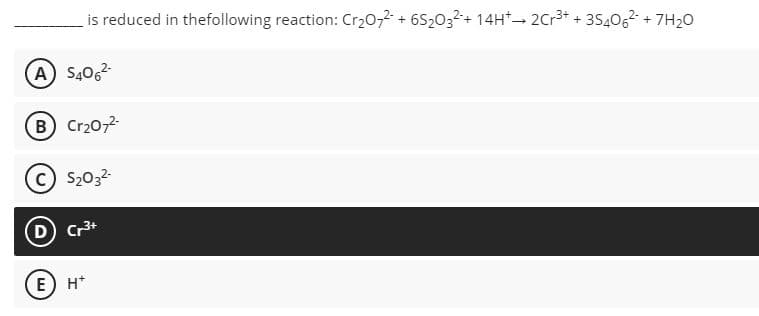 is reduced in thefollowing reaction: Cr20,2 + 6S2032+ 14H* 2Cr3+ + 3540,2 + 7H20
(A) S406
B Cr20,2-
C S2032-
D Cr3+
E) H*
