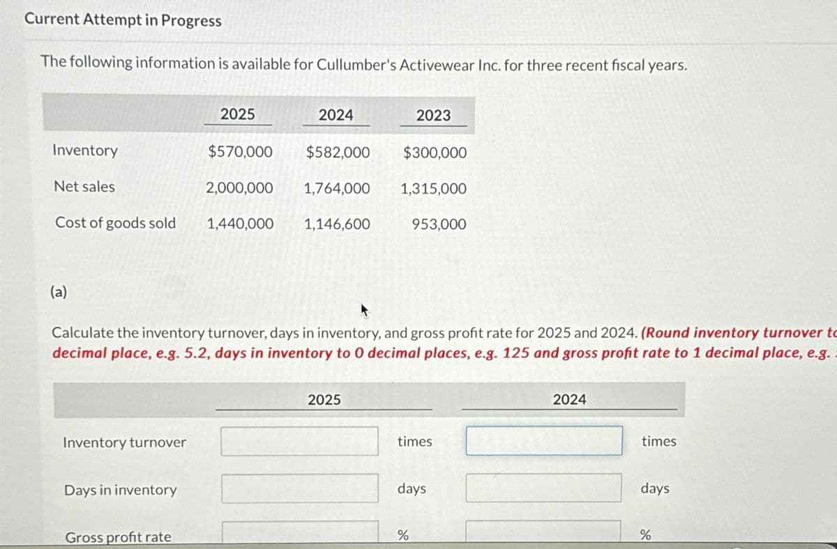 Current Attempt in Progress
The following information is available for Cullumber's Activewear Inc. for three recent fiscal years.
Inventory
2025
2024
2023
$570,000 $582,000 $300,000
Net sales
2,000,000
1,764,000 1,315,000
Cost of goods sold
1,440,000
1,146,600
953,000
(a)
Calculate the inventory turnover, days in inventory, and gross profit rate for 2025 and 2024. (Round inventory turnover to
decimal place, e.g. 5.2, days in inventory to O decimal places, e.g. 125 and gross profit rate to 1 decimal place, e.g.
Inventory turnover
Days in inventory
2025
times
days
2024
times
days
Gross profit rate
%
%
