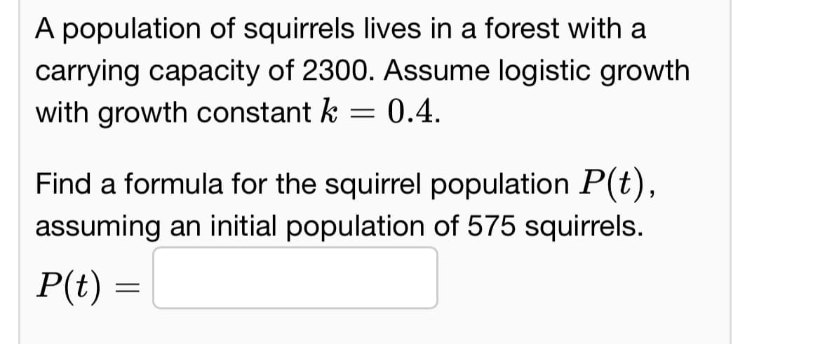 A population of squirrels lives in a forest with a
carrying capacity of 2300. Assume logistic growth
with growth constant k = 0.4.
Find a formula for the squirrel population P(t),
assuming an initial population of 575 squirrels.
P(t) =