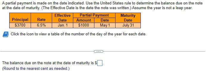 A partial payment is made on the date indicated. Use the United States rule to determine the balance due on the note
at the date of maturity. (The Effective Date is the date the note was written.) Assume the year is not a leap year.
Principal
$3700
Rate
6.5%
Effective
Date
Partial Payment
Amount
Date
Maturity
Date
Jan. 1
$1000
May 1
July 31
Click the icon to view a table of the number of the day of the year for each date.
The balance due on the note at the date of maturity is $
(Round to the nearest cent as needed.)