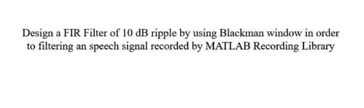 Design a FIR Filter of 10 dB ripple by using Blackman window in order
to filtering an speech signal recorded by MATLAB Recording Library