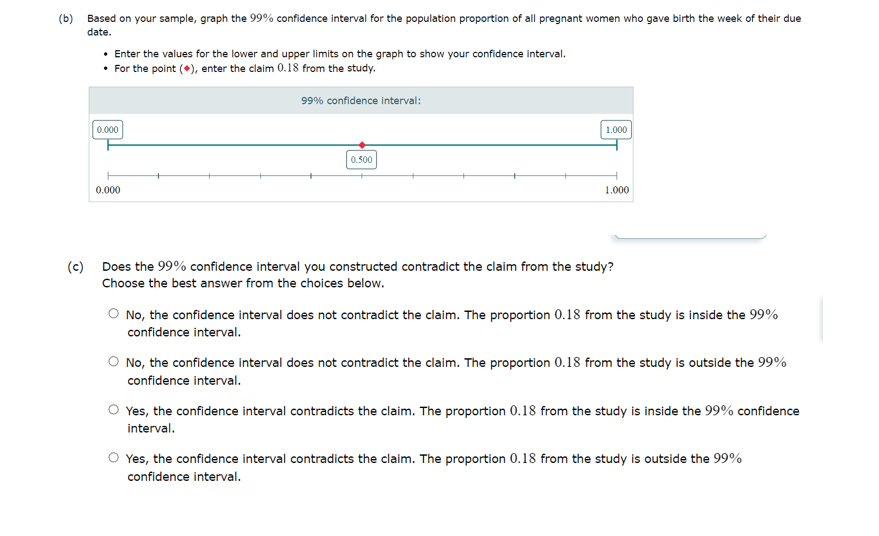 (b) Based on your sample, graph the 99% confidence interval for the population proportion of all pregnant women who gave birth the week of their due
date.
• Enter the values for the lower and upper limits on the graph to show your confidence interval.
• For the point (*), enter the claim 0.18 from the study.
0.000
0.000
99% confidence interval:
0.500
1.000
1.000
(c) Does the 99% confidence interval you constructed contradict the claim from the study?
Choose the best answer from the choices below.
No, the confidence interval does not contradict the claim. The proportion 0.18 from the study is inside the 99%
confidence interval.
No, the confidence interval does not contradict the claim. The proportion 0.18 from the study is outside the 99%
confidence interval.
Yes, the confidence interval contradicts the claim. The proportion 0.18 from the study is inside the 99% confidence
interval.
Yes, the confidence interval contradicts the claim. The proportion 0.18 from the study is outside the 99%
confidence interval.