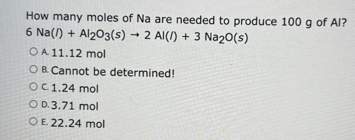 How many moles of Na are needed to produce 100 g of Al?
6 Na() + Al2O3(s) 2 Al(/) + 3 Na2O(s)
O A. 11.12 mol
O B. Cannot be determined!
O c. 1.24 mol
O D.3.71 mol
O E. 22.24 mol