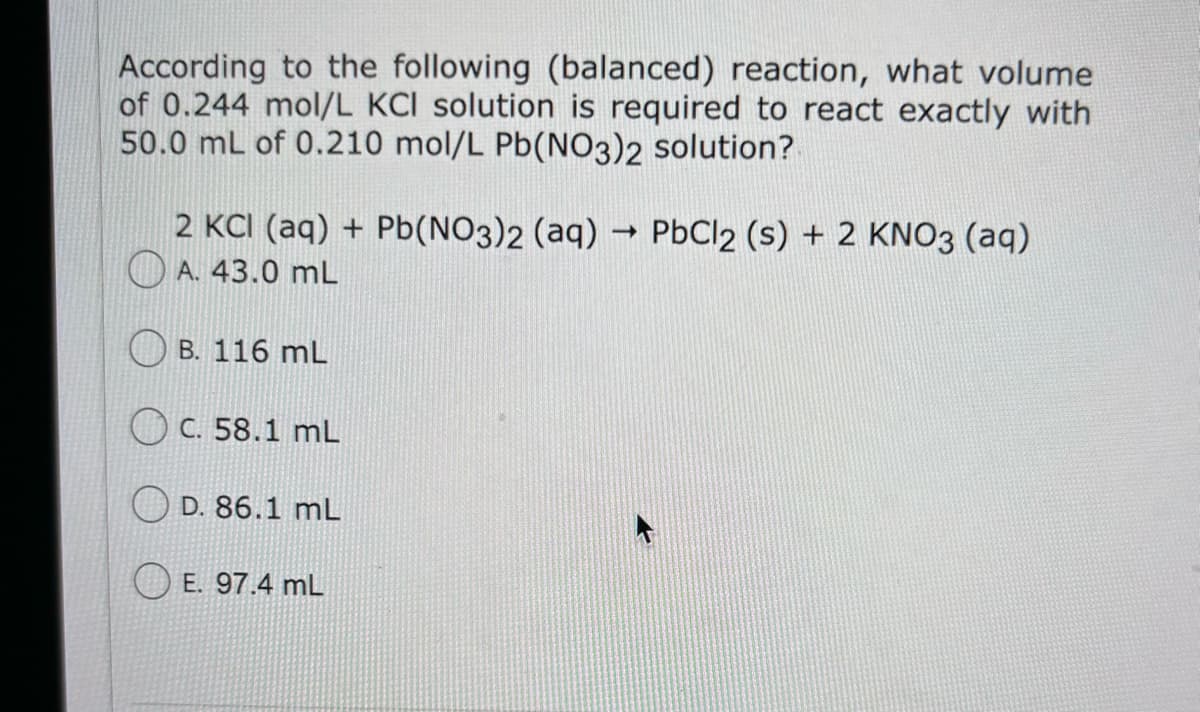 According to the following (balanced) reaction, what volume
of 0.244 mol/L KCI solution is required to react exactly with
50.0 mL of 0.210 mol/L Pb(NO3)2 solution?
2 KCI (aq) + Pb(NO3)2 (aq) → PbCl 2 (s) + 2 KNO3 (aq)
A. 43.0 mL
B. 116 mL
c. 58.1 mL
D. 86.1 mL
E. 97.4 mL