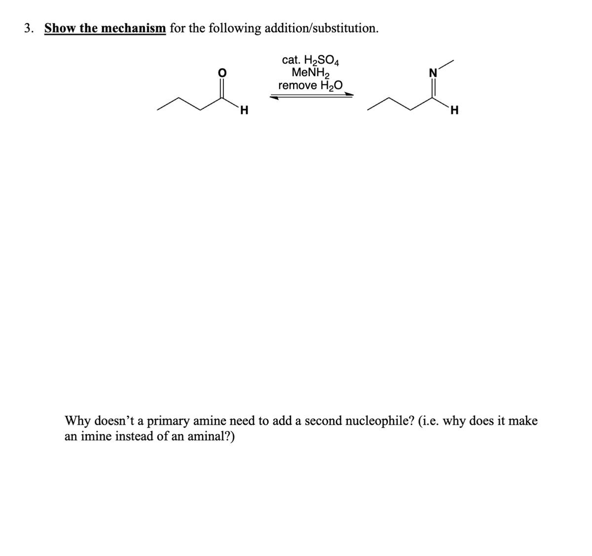 3. Show the mechanism for the following addition/substitution.
cat. H2SO4
MeNH2
remove H₂O
H
H
Why doesn't a primary amine need to add a second nucleophile? (i.e. why does it make
an imine instead of an aminal?)
