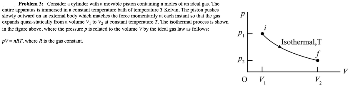 Problem 3: Consider a cylinder with a movable piston containing n moles of an ideal gas. The
entire apparatus is immersed in a constant temperature bath of temperature T Kelvin. The piston pushes
slowly outward on an external body which matches the force momentarily at each instant so that the gas
expands quasi-statically from a volume V₁ to V₂ at constant temperature T. The isothermal process is shown
in the figure above, where the pressure p is related to the volume V by the ideal gas law as follows:
PV = nRT, where R is the gas constant.
р
P₁
P₂
OV₁
Isothermal, T
V₂
V