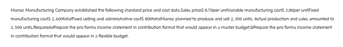 Munoz Manufacturing Company established the following standard price and cost data.Sales price$ 8.70per unitVariable manufacturing cost$ 3.80per unitFixed
manufacturing cost$ 2,600totalFixed selling and administrative cost$ 800totalMunoz planned to produce and sell 2, 300 units. Actual production and sales amounted to
2,500 units.RequiredaPrepare the pro forma income statement in contribution format that would appear in a master budget.bPrepare the pro forma income statement
in contribution format that would appear in a flexible budget.