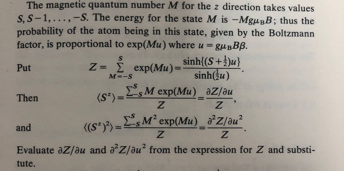 The magnetic quantum number M for the z direction takes values
S, S-1,...,-S. The energy for the state M is -MgμBB; thus the
probability of the atom being in this state, given by the Boltzmann
factor, is proportional to exp(Mu) where u = gμBBB.
Put
Then
and
S
Z= £ exp(Mu)=sinh{(S+})u}
M=-S
=
sinh(u)
Σs M exp(Mu)_az/au
Z
Z
2
((S)²)=sM² exp(Mu)_a²Z/au²
Z
Z
Evaluate ǝZ/ǝu and a²Z/au² from the expression for Z and substi-
tute.