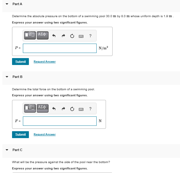 ་
Part A
Determine the absolute pressure on the bottom of a swimming pool 30.0 m by 8.0 m whose uniform depth is 1.9 m.
Express your answer using two significant figures.
P =
ΟΙ ΑΣΦ
Submit
Request Answer
Part B
?
Determine the total force on the bottom of a swimming pool.
Express your answer using two significant figures.
F =
ΜΕ ΑΣΦ
Submit
Request Answer
Part C
?
N/m²
N
What will be the pressure against the side of the pool near the bottom?
Express your answer using two significant figures.