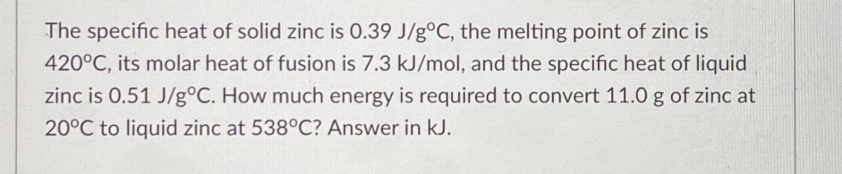The specific heat of solid zinc is 0.39 J/g°C, the melting point of zinc is
420°C, its molar heat of fusion is 7.3 kJ/mol, and the specific heat of liquid
zinc is 0.51 J/g°C. How much energy is required to convert 11.0 g of zinc at
20°C to liquid zinc at 538°C? Answer in kJ.