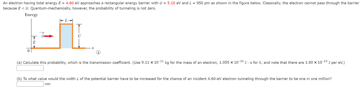 = =
An electron having total energy E 4.60 eV approaches a rectangular energy barrier with U■5.10 eV and L-950 pm as shown in the figure below. Classically, the electron cannot pass through the barrier
because E < U. Quantum-mechanically, however, the probability of tunneling is not zero.
Energy
E
U
0
i
(a) Calculate this probability, which is the transmission coefficient. (Use 9.11 x 10-31 kg for the mass of an electron, 1.055 x 10-34] s for h, and note that there are 1.60 x 10-19
J per eV.)
(b) To what value would the width L of the potential barrier have to be increased for the chance of an incident 4.60-eV electron tunneling through the barrier to be one in one million?
nm