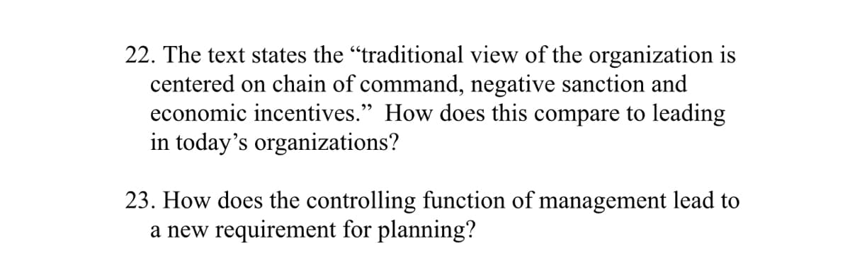 22. The text states the “traditional view of the organization is
centered on chain of command, negative sanction and
economic incentives." How does this compare to leading
in today's organizations?
23. How does the controlling function of management lead to
a new requirement for planning?