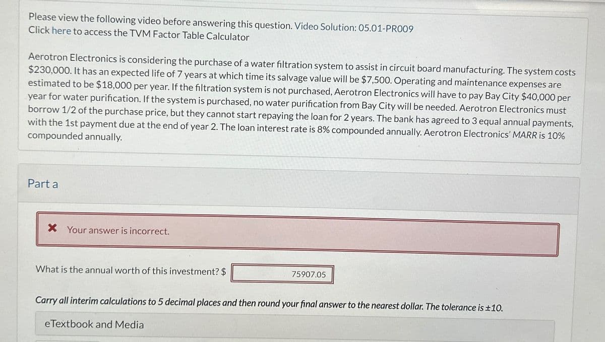 Please view the following video before answering this question. Video Solution: 05.01-PR009
Click here to access the TVM Factor Table Calculator
Aerotron Electronics is considering the purchase of a water filtration system to assist in circuit board manufacturing. The system costs
$230,000. It has an expected life of 7 years at which time its salvage value will be $7,500. Operating and maintenance expenses are
estimated to be $18,000 per year. If the filtration system is not purchased, Aerotron Electronics will have to pay Bay City $40,000 per
year for water purification. If the system is purchased, no water purification from Bay City will be needed. Aerotron Electronics must
borrow 1/2 of the purchase price, but they cannot start repaying the loan for 2 years. The bank has agreed to 3 equal annual payments,
with the 1st payment due at the end of year 2. The loan interest rate is 8% compounded annually. Aerotron Electronics' MARR is 10%
compounded annually.
Part a
× Your answer is incorrect.
What is the annual worth of this investment? $
75907.05
Carry all interim calculations to 5 decimal places and then round your final answer to the nearest dollar. The tolerance is ±10.
eTextbook and Media