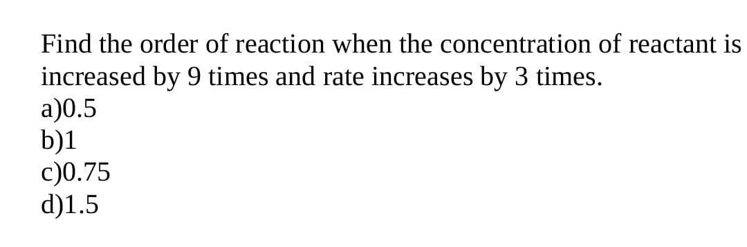 Find the order of reaction when the concentration of reactant is
increased by 9 times and rate increases by 3 times.
a)0.5
b)1
c)0.75
d)1.5