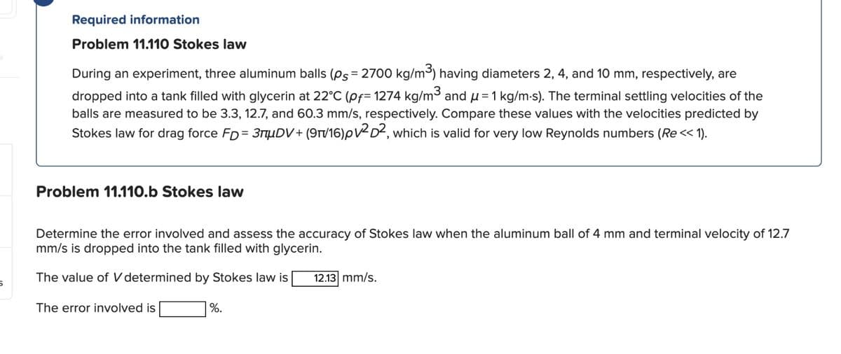 Required information
Problem 11.110 Stokes law
During an experiment, three aluminum balls (ps = 2700 kg/m³) having diameters 2, 4, and 10 mm, respectively, are
dropped into a tank filled with glycerin at 22°C (pf=1274 kg/m³ and μ=1 kg/m-s). The terminal settling velocities of the
balls are measured to be 3.3, 12.7, and 60.3 mm/s, respectively. Compare these values with the velocities predicted by
Stokes law for drag force FD=3DV+(9π/16)pv2D2, which is valid for very low Reynolds numbers (Re<< 1).
Problem 11.110.b Stokes law
Determine the error involved and assess the accuracy of Stokes law when the aluminum ball of 4 mm and terminal velocity of 12.7
mm/s is dropped into the tank filled with glycerin.
The value of V determined by Stokes law is 12.13 mm/s.
5
The error involved is
%