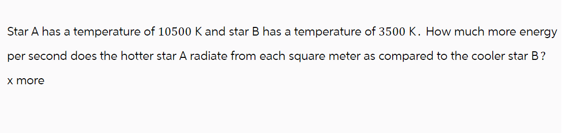 Star A has a temperature of 10500 K and star B has a temperature of 3500 K. How much more energy
per second does the hotter star A radiate from each square meter as compared to the cooler star B?
x more