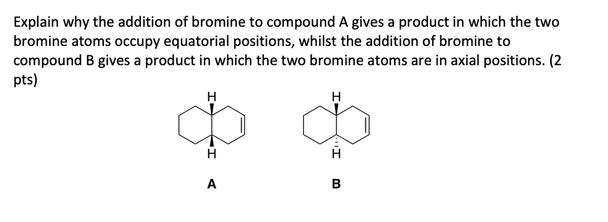 Explain why the addition of bromine to compound A gives a product in which the two
bromine atoms occupy equatorial positions, whilst the addition of bromine to
compound B gives a product in which the two bromine atoms are in axial positions. (2
pts)
H
H
I
A
B