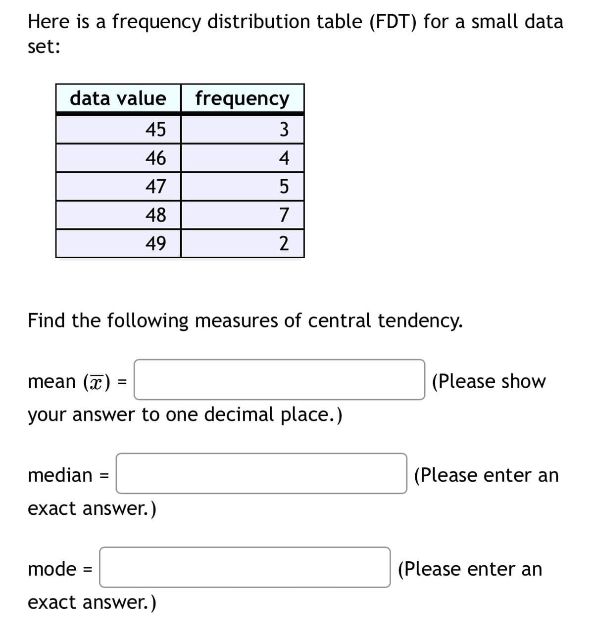 Here is a frequency distribution table (FDT) for a small data
set:
data value
frequency
45
3
46
47
48
49
4572
2
Find the following measures of central tendency.
mean (x)
=
your answer to one decimal place.)
median =
exact answer.)
(Please show
(Please enter an
mode =
(Please enter an
exact answer.)