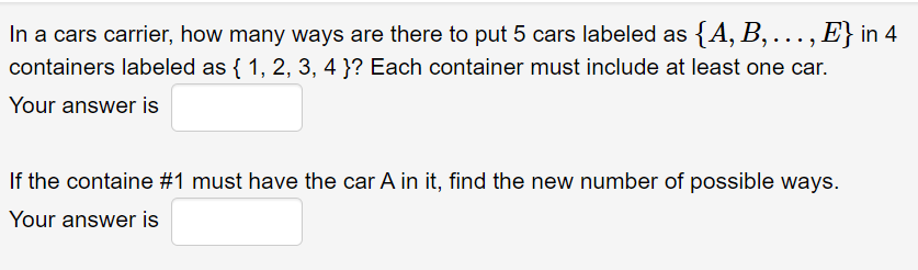 In a cars carrier, how many ways are there to put 5 cars labeled as {A, B,..., E} in 4
containers labeled as {1, 2, 3, 4}? Each container must include at least one car.
Your answer is
If the containe #1 must have the car A in it, find the new number of possible ways.
Your answer is