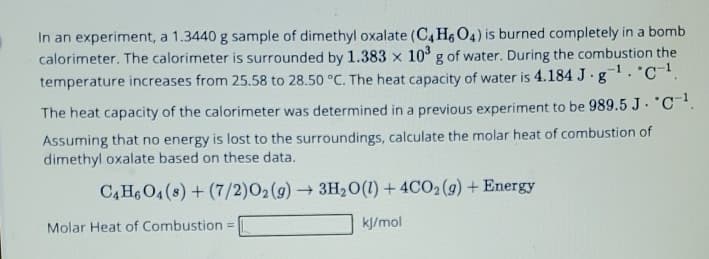 In an experiment, a 1.3440 g sample of dimethyl oxalate (C4H6 O4) is burned completely in a bomb
calorimeter. The calorimeter is surrounded by 1.383 x 103 g of water. During the combustion the
temperature increases from 25.58 to 28.50 °C. The heat capacity of water is 4.184 J. g. C¹.
The heat capacity of the calorimeter was determined in a previous experiment to be 989.5 J. "C¹.
Assuming that no energy is lost to the surroundings, calculate the molar heat of combustion of
dimethyl oxalate based on these data.
C4H6O4(s)+(7/2)O2(g) → 3H2O(l) + 4CO2(g) +Energy
Molar Heat of Combustion =
kJ/mol