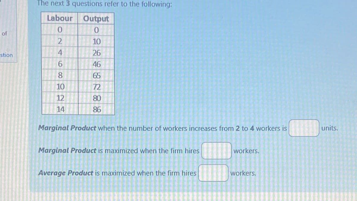 The next 3 questions refer to the following:
Labour
Output
0
0
of
2
10
4
stion
26
6
46
8
65
10
72
12
80
14
86
Marginal Product when the number of workers increases from 2 to 4 workers is
Marginal Product is maximized when the firm hires
workers.
Average Product is maximized when the firm hires
workers.
units.