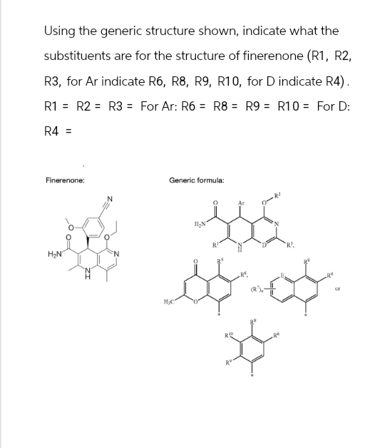 Using the generic structure shown, indicate what the
substituents are for the structure of finerenone (R1, R2,
R3, for Ar indicate R6, R8, R9, R10, for D indicate R4).
R1 R2 R3 = For Ar: R6 R8 = R9 = R10 = For D:
R4=
Finerenone:
H₂N
HC
Generic formula:
H₂N
230
R+
'R'.
R$
of