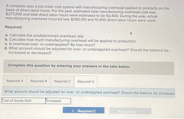 A company uses a job order cost system with manufacturing overhead applied to products on the
basis of direct labor hours. For the year, estimated total manufacturing overhead cost was
$277,200 and total direct labor hours were estimated to be 50,400. During the year, actual
manufacturing overhead incurred was $290,410 and 51,400 direct labor hours were used.
Required:
a. Calculate the predetermined overhead rate.
b. Calculate how much manufacturing overhead will be applied to production.
c. Is overhead over- or underapplied? By how much?
d. What account should be adjusted for over- or underapplied overhead? Should the balance be
increased or decreased?
Complete this question by entering your answers in the tabs below.
Required A Required B
Required C
Required D
What account should be adjusted for over- or underapplied overhead? Should the balance be increased
Cost of Goods Sold
Increased
< Required C
Required D>