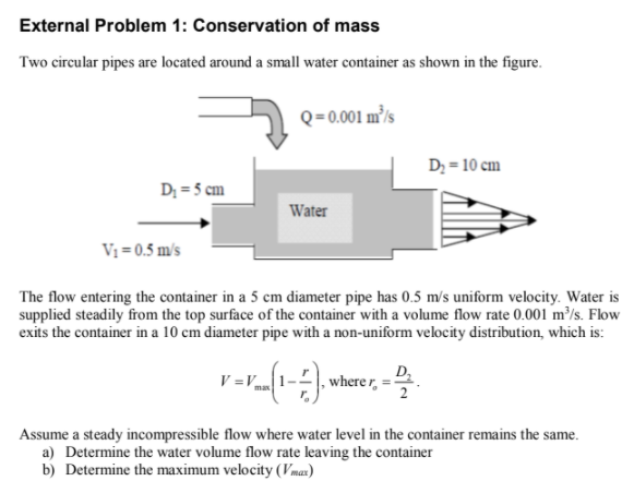 External Problem 1: Conservation of mass
Two circular pipes are located around a small water container as shown in the figure.
Q=0.001 m³ls
D; = 10 cm
D; = 5 cm
Water
V1 = 0.5 m/s
The flow entering the container in a 5 cm diameter pipe has 0.5 m/s uniform velocity. Water is
supplied steadily from the top surface of the container with a volume flow rate 0.001 m³/s. Flow
exits the container in a 10 cm diameter pipe with a non-uniform velocity distribution, which is:
V =Vma
D,
where r,
2
Assume a steady incompressible flow where water level in the container remains the same.
a) Determine the water volume flow rate leaving the container
b) Determine the maximum velocity (Vmaz)
