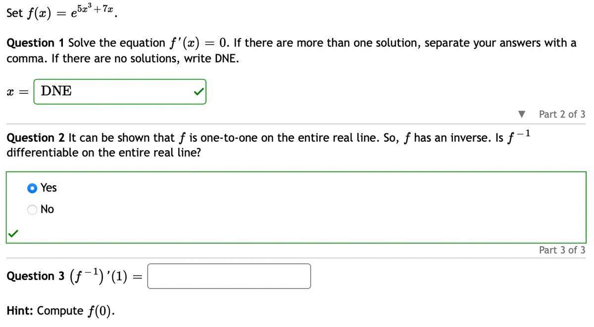 Set f(x) = 5x³+72.
=
Question 1 Solve the equation f'(x) 0. If there are more than one solution, separate your answers with a
comma. If there are no solutions, write DNE.
X = DNE
Question 2 It can be shown that f is one-to-one on the entire real line. So, ƒ has an inverse. Is f-¹
differentiable on the entire real line?
Yes
No
Question 3 (ƒ−¹) '(1) =
Hint: Compute f(0).
Part 2 of 3
Part 3 of 3