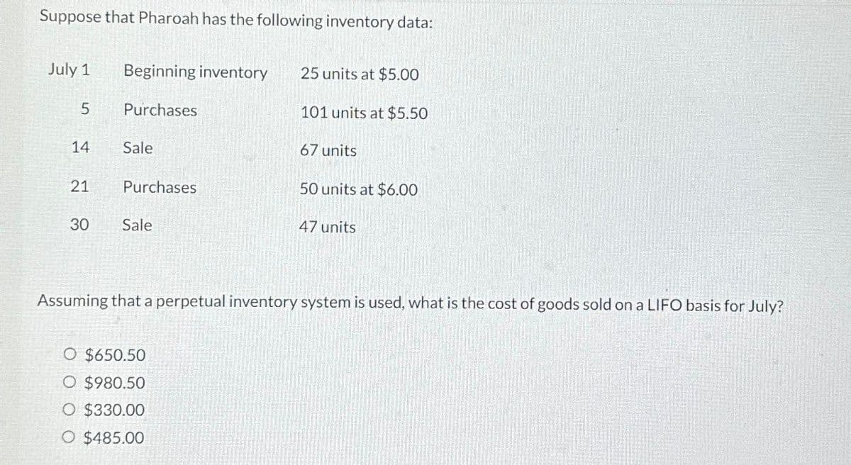 Suppose that Pharoah has the following inventory data:
July 1
Beginning inventory
25 units at $5.00
5
Purchases
101 units at $5.50
14
Sale
67 units
21
Purchases
50 units at $6.00
30
Sale
47 units
Assuming that a perpetual inventory system is used, what is the cost of goods sold on a LIFO basis for July?
O $650.50
○ $980.50
O $330.00
O $485.00