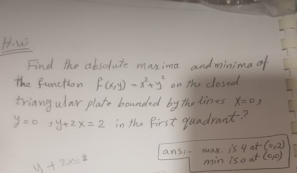 H.w
Find the absolute maxima and minima of
the function f(x,y) = x²+ y² on the closed
2
triangular plate bounded by the lines X=09
y=0,Y+2x=2 in the first quadrant?
4+2x=-2
ansi-
max. is 4 at (0,2)
min iso at lo,0)