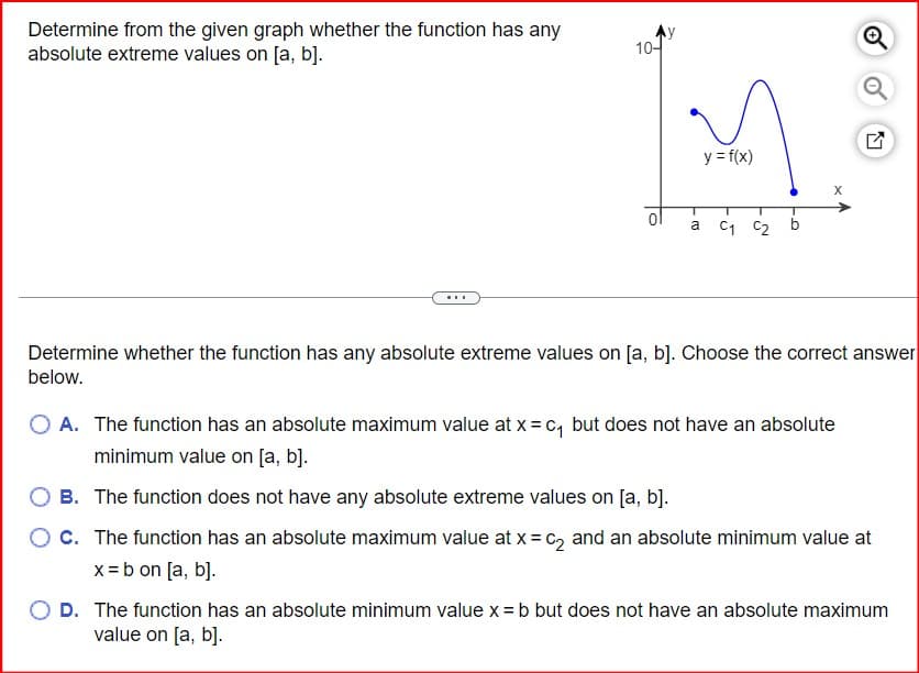 Determine from the given graph whether the function has any
absolute extreme values on [a, b].
10-
y = f(x)
X
a
C₁ C₂
Determine whether the function has any absolute extreme values on [a, b]. Choose the correct answer
below.
A. The function has an absolute maximum value at x = c₁ but does not have an absolute
minimum value on [a, b].
B. The function does not have any absolute extreme values on [a, b].
C. The function has an absolute maximum value at x = c2 and an absolute minimum value at
x = b on [a, b].
◇ D. The function has an absolute minimum value x = b but does not have an absolute maximum
value on [a, b].
LVY