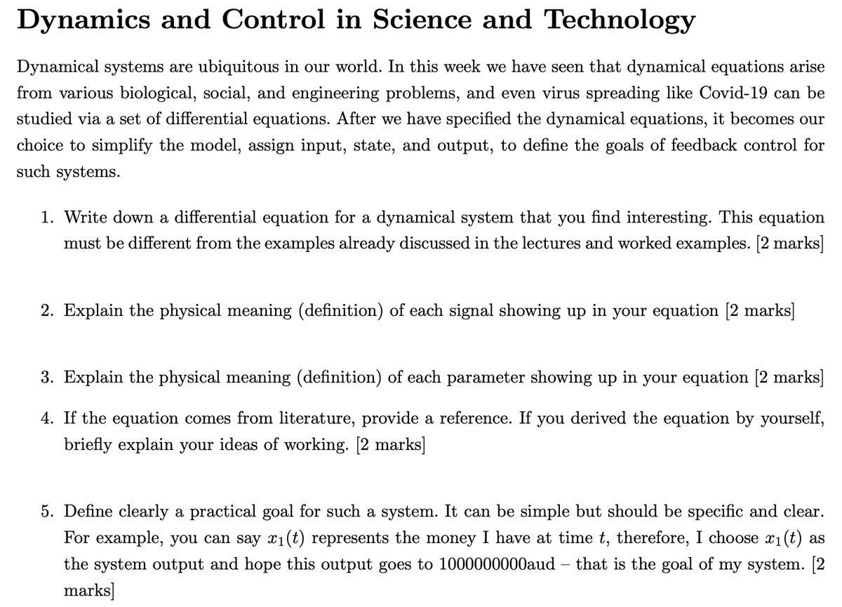 Dynamics and Control in Science and Technology
Dynamical systems are ubiquitous in our world. In this week we have seen that dynamical equations arise
from various biological, social, and engineering problems, and even virus spreading like Covid-19 can be
studied via a set of differential equations. After we have specified the dynamical equations, it becomes our
choice to simplify the model, assign input, state, and output, to define the goals of feedback control for
such systems.
1. Write down a differential equation for a dynamical system that you find interesting. This equation
must be different from the examples already discussed in the lectures and worked examples. [2 marks]
2. Explain the physical meaning (definition) of each signal showing up in your equation [2 marks]
3. Explain the physical meaning (definition) of each parameter showing up in your equation [2 marks]
4. If the equation comes from literature, provide a reference. If you derived the equation by yourself,
briefly explain your ideas of working. [2 marks]
5. Define clearly a practical goal for such a system. It can be simple but should be specific and clear.
For example, you can say x1(t) represents the money I have at time t, therefore, I choose x1(t) as
the system output and hope this output goes to 1000000000aud – that is the goal of my system. [2
marks]